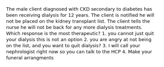 The male client diagnosed with CKD secondary to diabetes has been receiving dialysis for 12 years. The client is notified he will not be placed on the kidney transplant list. The client tells the nurse he will not be back for any more dialysis treatments. Which response is the most therapeutic? 1. you cannot just quit your dialysis this is not an option 2. you are angry at not being on the list, and you want to quit dialysis? 3. I will call your nephrologist right now so you can talk to the HCP 4. Make your funeral arrangments