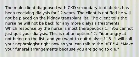 The male client diagnosed with CKD secondary to diabetes has been receiving dialysis for 12 years. The client is notified he will not be placed on the kidney transplant list. The client tells the nurse he will not be back for any more dialysis treatments. Which response by the nurse is most therapeutic? 1. "You cannot just quit your dialysis. This is not an option." 2. "Your angry at not being on the list, and you want to quit dialysis?" 3. "I will call your nephrologist right now so you can talk to the HCP." 4. "Make your funeral arrangements because you are going to die."