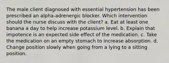 The male client diagnosed with essential hypertension has been prescribed an alpha-adrenergic blocker. Which intervention should the nurse discuss with the client? a. Eat at least one banana a day to help increase potassium level. b. Explain that impotence is an expected side effect of the medication. c. Take the medication on an empty stomach to increase absorption. d. Change position slowly when going from a lying to a sitting position.