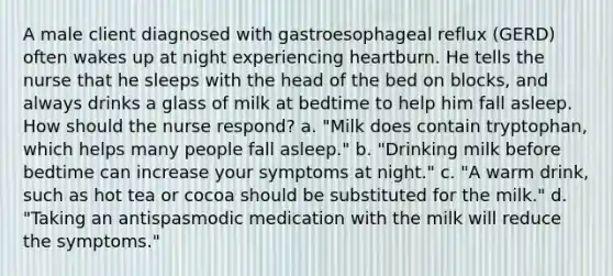 A male client diagnosed with gastroesophageal reflux (GERD) often wakes up at night experiencing heartburn. He tells the nurse that he sleeps with the head of the bed on blocks, and always drinks a glass of milk at bedtime to help him fall asleep. How should the nurse respond? a. "Milk does contain tryptophan, which helps many people fall asleep." b. "Drinking milk before bedtime can increase your symptoms at night." c. "A warm drink, such as hot tea or cocoa should be substituted for the milk." d. "Taking an antispasmodic medication with the milk will reduce the symptoms."