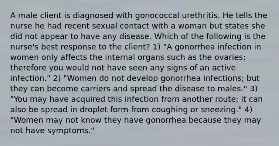 A male client is diagnosed with gonococcal urethritis. He tells the nurse he had recent sexual contact with a woman but states she did not appear to have any disease. Which of the following is the nurse's best response to the client? 1) "A gonorrhea infection in women only affects the internal organs such as the ovaries; therefore you would not have seen any signs of an active infection." 2) "Women do not develop gonorrhea infections; but they can become carriers and spread the disease to males." 3) "You may have acquired this infection from another route; it can also be spread in droplet form from coughing or sneezing." 4) "Women may not know they have gonorrhea because they may not have symptoms."