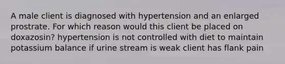 A male client is diagnosed with hypertension and an enlarged prostrate. For which reason would this client be placed on doxazosin? hypertension is not controlled with diet to maintain potassium balance if urine stream is weak client has flank pain