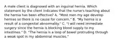 A male client is diagnosed with an inguinal hernia. Which statement by the client indicates that the nurse's teaching about the hernia has been effective? A. "Most men my age develop hernias so there is no cause for concern." B. "My hernia is a result of a congenital abnormality." C. "I will need immediate surgery since the hernia is blocking blood supply to my intestines." D. "The hernia is a loop of bowel protruding through a weak spot in my abdominal muscles."