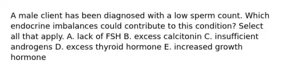 A male client has been diagnosed with a low sperm count. Which endocrine imbalances could contribute to this condition? Select all that apply. A. lack of FSH B. excess calcitonin C. insufficient androgens D. excess thyroid hormone E. increased growth hormone