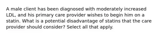 A male client has been diagnosed with moderately increased LDL, and his primary care provider wishes to begin him on a statin. What is a potential disadvantage of statins that the care provider should consider? Select all that apply.