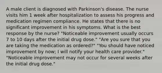 A male client is diagnosed with Parkinson's disease. The nurse visits him 1 week after hospitalization to assess his progress and medication regimen compliance. He states that there is no significant improvement in his symptoms. What is the best response by the nurse? "Noticeable improvement usually occurs 7 to 10 days after the initial drug dose." "Are you sure that you are taking the medication as ordered?" "You should have noticed improvement by now; I will notify your health care provider." "Noticeable improvement may not occur for several weeks after the initial drug dose."