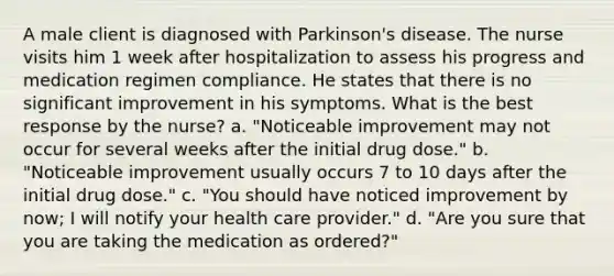 A male client is diagnosed with Parkinson's disease. The nurse visits him 1 week after hospitalization to assess his progress and medication regimen compliance. He states that there is no significant improvement in his symptoms. What is the best response by the nurse? a. "Noticeable improvement may not occur for several weeks after the initial drug dose." b. "Noticeable improvement usually occurs 7 to 10 days after the initial drug dose." c. "You should have noticed improvement by now; I will notify your health care provider." d. "Are you sure that you are taking the medication as ordered?"