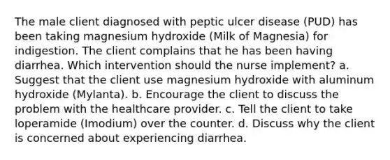 The male client diagnosed with peptic ulcer disease (PUD) has been taking magnesium hydroxide (Milk of Magnesia) for indigestion. The client complains that he has been having diarrhea. Which intervention should the nurse implement? a. Suggest that the client use magnesium hydroxide with aluminum hydroxide (Mylanta). b. Encourage the client to discuss the problem with the healthcare provider. c. Tell the client to take loperamide (Imodium) over the counter. d. Discuss why the client is concerned about experiencing diarrhea.