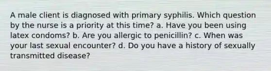 A male client is diagnosed with primary syphilis. Which question by the nurse is a priority at this time? a. Have you been using latex condoms? b. Are you allergic to penicillin? c. When was your last sexual encounter? d. Do you have a history of sexually transmitted disease?