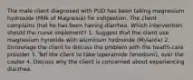 The male client diagnosed with PUD has been taking magnesium hydroxide (Milk of Magnesia) for indigestion. The client complains that he has been having diarrhea. Which intervention should the nurse implement? 1. Suggest that the client use magnesium hyroxide with aluminum hydroxide (Mylanta) 2. Encourage the client to discuss the problem with the health-care provider 3. Tell the client to take loperamide (Imodium), over the couter 4. Discuss why the client is concerned about experiencing diarrhea.