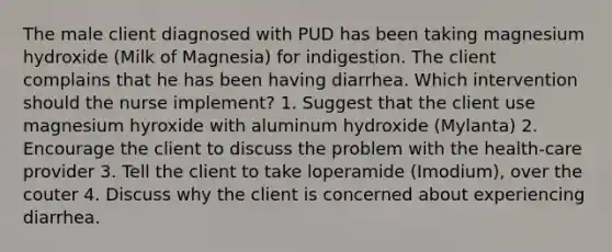 The male client diagnosed with PUD has been taking magnesium hydroxide (Milk of Magnesia) for indigestion. The client complains that he has been having diarrhea. Which intervention should the nurse implement? 1. Suggest that the client use magnesium hyroxide with aluminum hydroxide (Mylanta) 2. Encourage the client to discuss the problem with the health-care provider 3. Tell the client to take loperamide (Imodium), over the couter 4. Discuss why the client is concerned about experiencing diarrhea.