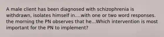 A male client has been diagnosed with schizophrenia is withdrawn, isolates himself in....with one or two word responses. the morning the PN observes that he...Which intervention is most important for the PN to implement?