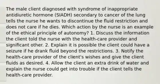 The male client diagnosed with syndrome of inappropriate antidiuretic hormone (SIADH) secondary to cancer of the lung tells the nurse he wants to discontinue the ﬂuid restriction and does not care if he dies. Which action by the nurse is an example of the ethical principle of autonomy? 1. Discuss the information the client told the nurse with the health-care provider and signiﬁcant other. 2. Explain it is possible the client could have a seizure if he drank ﬂuid beyond the restrictions. 3. Notify the health-care provider of the client's wishes and give the client ﬂuids as desired. 4. Allow the client an extra drink of water and explain the nurse could get into trouble if the client tells the health-care provider.