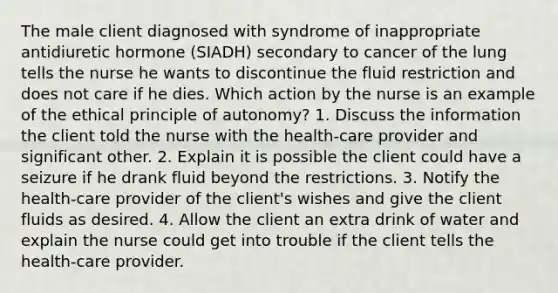 The male client diagnosed with syndrome of inappropriate antidiuretic hormone (SIADH) secondary to cancer of the lung tells the nurse he wants to discontinue the fluid restriction and does not care if he dies. Which action by the nurse is an example of the ethical principle of autonomy? 1. Discuss the information the client told the nurse with the health-care provider and significant other. 2. Explain it is possible the client could have a seizure if he drank fluid beyond the restrictions. 3. Notify the health-care provider of the client's wishes and give the client fluids as desired. 4. Allow the client an extra drink of water and explain the nurse could get into trouble if the client tells the health-care provider.