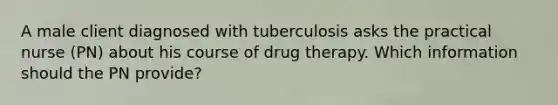 A male client diagnosed with tuberculosis asks the practical nurse (PN) about his course of drug therapy. Which information should the PN provide?