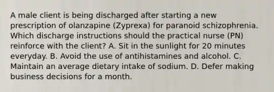 A male client is being discharged after starting a new prescription of olanzapine (Zyprexa) for paranoid schizophrenia. Which discharge instructions should the practical nurse (PN) reinforce with the client? A. Sit in the sunlight for 20 minutes everyday. B. Avoid the use of antihistamines and alcohol. C. Maintain an average dietary intake of sodium. D. Defer making business decisions for a month.