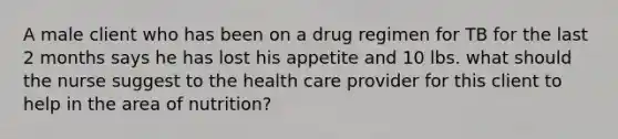 A male client who has been on a drug regimen for TB for the last 2 months says he has lost his appetite and 10 lbs. what should the nurse suggest to the health care provider for this client to help in the area of nutrition?