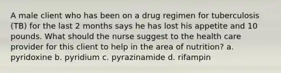 A male client who has been on a drug regimen for tuberculosis (TB) for the last 2 months says he has lost his appetite and 10 pounds. What should the nurse suggest to the health care provider for this client to help in the area of nutrition? a. pyridoxine b. pyridium c. pyrazinamide d. rifampin