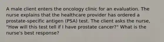 A male client enters the oncology clinic for an evaluation. The nurse explains that the healthcare provider has ordered a prostate-specific antigen (PSA) test. The client asks the nurse, "How will this test tell if I have prostate cancer?" What is the nurse's best response?