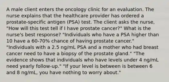 A male client enters the oncology clinic for an evaluation. The nurse explains that the healthcare provider has ordered a prostate-specific antigen (PSA) test. The client asks the nurse, "How will this test tell if I have prostate cancer?" What is the nurse's best response? "Individuals who have a PSA higher than 10 have a 60-70% chance of having prostate cancer." "Individuals with a 2.5 ng/mL PSA and a mother who had breast cancer need to have a biopsy of the prostate gland." "The evidence shows that individuals who have levels under 4 ng/mL need yearly follow-up." "If your level is between is between 6 and 8 ng/mL, you have nothing to worry about."