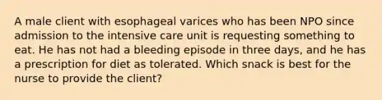 A male client with esophageal varices who has been NPO since admission to the intensive care unit is requesting something to eat. He has not had a bleeding episode in three days, and he has a prescription for diet as tolerated. Which snack is best for the nurse to provide the client?