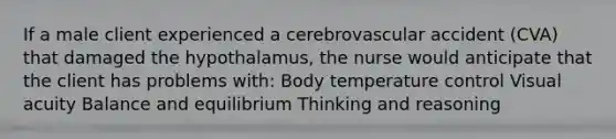 If a male client experienced a cerebrovascular accident (CVA) that damaged the hypothalamus, the nurse would anticipate that the client has problems with: Body temperature control Visual acuity Balance and equilibrium Thinking and reasoning