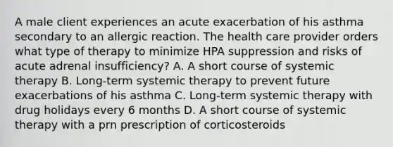 A male client experiences an acute exacerbation of his asthma secondary to an allergic reaction. The health care provider orders what type of therapy to minimize HPA suppression and risks of acute adrenal insufficiency? A. A short course of systemic therapy B. Long-term systemic therapy to prevent future exacerbations of his asthma C. Long-term systemic therapy with drug holidays every 6 months D. A short course of systemic therapy with a prn prescription of corticosteroids