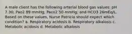 A male client has the following arterial blood gas values: pH 7.30; Pao2 89 mmHg; Paco2 50 mmHg; and HCO3 26mEq/L. Based on these values, Nurse Patricia should expect which condition? a. Respiratory acidosis b. Respiratory alkalosis c. Metabolic acidosis d. Metabolic alkalosis