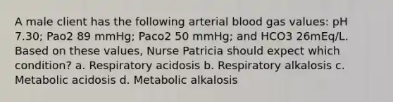 A male client has the following arterial blood gas values: pH 7.30; Pao2 89 mmHg; Paco2 50 mmHg; and HCO3 26mEq/L. Based on these values, Nurse Patricia should expect which condition? a. Respiratory acidosis b. Respiratory alkalosis c. Metabolic acidosis d. Metabolic alkalosis