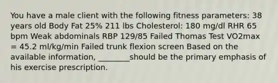 You have a male client with the following fitness parameters: 38 years old Body Fat 25% 211 lbs Cholesterol: 180 mg/dl RHR 65 bpm Weak abdominals RBP 129/85 Failed Thomas Test VO2max = 45.2 ml/kg/min Failed trunk flexion screen Based on the available information, ________should be the primary emphasis of his exercise prescription.