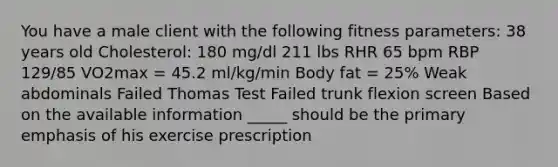 You have a male client with the following fitness parameters: 38 years old Cholesterol: 180 mg/dl 211 lbs RHR 65 bpm RBP 129/85 VO2max = 45.2 ml/kg/min Body fat = 25% Weak abdominals Failed Thomas Test Failed trunk flexion screen Based on the available information _____ should be the primary emphasis of his exercise prescription