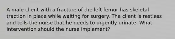 A male client with a fracture of the left femur has skeletal traction in place while waiting for surgery. The client is restless and tells the nurse that he needs to urgently urinate. What intervention should the nurse implement?