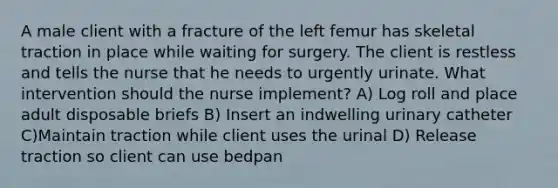 A male client with a fracture of the left femur has skeletal traction in place while waiting for surgery. The client is restless and tells the nurse that he needs to urgently urinate. What intervention should the nurse implement? A) Log roll and place adult disposable briefs B) Insert an indwelling urinary catheter C)Maintain traction while client uses the urinal D) Release traction so client can use bedpan