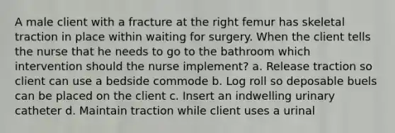 A male client with a fracture at the right femur has skeletal traction in place within waiting for surgery. When the client tells the nurse that he needs to go to the bathroom which intervention should the nurse implement? a. Release traction so client can use a bedside commode b. Log roll so deposable buels can be placed on the client c. Insert an indwelling urinary catheter d. Maintain traction while client uses a urinal