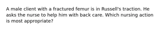 A male client with a fractured femur is in Russell's traction. He asks the nurse to help him with back care. Which nursing action is most appropriate?