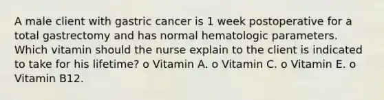 A male client with gastric cancer is 1 week postoperative for a total gastrectomy and has normal hematologic parameters. Which vitamin should the nurse explain to the client is indicated to take for his lifetime? o Vitamin A. o Vitamin C. o Vitamin E. o Vitamin B12.