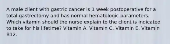 A male client with gastric cancer is 1 week postoperative for a total gastrectomy and has normal hematologic parameters. Which vitamin should the nurse explain to the client is indicated to take for his lifetime? Vitamin A. Vitamin C. Vitamin E. Vitamin B12.