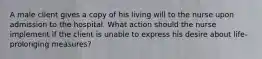 A male client gives a copy of his living will to the nurse upon admission to the hospital. What action should the nurse implement if the client is unable to express his desire about life-prolonging measures?