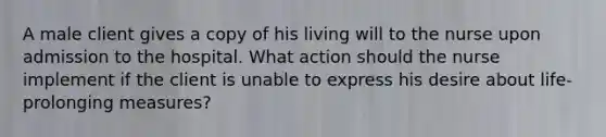 A male client gives a copy of his living will to the nurse upon admission to the hospital. What action should the nurse implement if the client is unable to express his desire about life-prolonging measures?