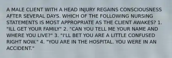 A MALE CLIENT WITH A HEAD INJURY REGAINS CONSCIOUSNESS AFTER SEVERAL DAYS. WHICH OF THE FOLLOWING NURSING STATEMENTS IS MOST APPROPRIATE AS THE CLIENT AWAKES? 1. "ILL GET YOUR FAMILY" 2. "CAN YOU TELL ME YOUR NAME AND WHERE YOU LIVE?" 3. "I'LL BET YOU ARE A LITTLE CONFUSED RIGHT NOW." 4. "YOU ARE IN THE HOSPITAL. YOU WERE IN AN ACCIDENT."