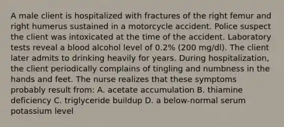 A male client is hospitalized with fractures of the right femur and right humerus sustained in a motorcycle accident. Police suspect the client was intoxicated at the time of the accident. Laboratory tests reveal a blood alcohol level of 0.2% (200 mg/dl). The client later admits to drinking heavily for years. During hospitalization, the client periodically complains of tingling and numbness in the hands and feet. The nurse realizes that these symptoms probably result from: A. acetate accumulation B. thiamine deficiency C. triglyceride buildup D. a below-normal serum potassium level