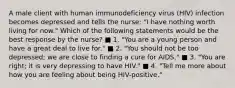 A male client with human immunodeficiency virus (HIV) infection becomes depressed and tells the nurse: "I have nothing worth living for now." Which of the following statements would be the best response by the nurse? ■ 1. "You are a young person and have a great deal to live for." ■ 2. "You should not be too depressed; we are close to finding a cure for AIDS." ■ 3. "You are right; it is very depressing to have HIV." ■ 4. "Tell me more about how you are feeling about being HIV-positive."