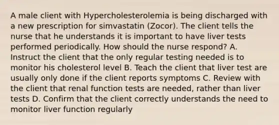 A male client with Hypercholesterolemia is being discharged with a new prescription for simvastatin (Zocor). The client tells the nurse that he understands it is important to have liver tests performed periodically. How should the nurse respond? A. Instruct the client that the only regular testing needed is to monitor his cholesterol level B. Teach the client that liver test are usually only done if the client reports symptoms C. Review with the client that renal function tests are needed, rather than liver tests D. Confirm that the client correctly understands the need to monitor liver function regularly