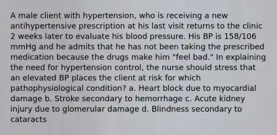 A male client with hypertension, who is receiving a new antihypertensive prescription at his last visit returns to the clinic 2 weeks later to evaluate his blood pressure. His BP is 158/106 mmHg and he admits that he has not been taking the prescribed medication because the drugs make him "feel bad." In explaining the need for hypertension control, the nurse should stress that an elevated BP places the client at risk for which pathophysiological condition? a. Heart block due to myocardial damage b. Stroke secondary to hemorrhage c. Acute kidney injury due to glomerular damage d. Blindness secondary to cataracts