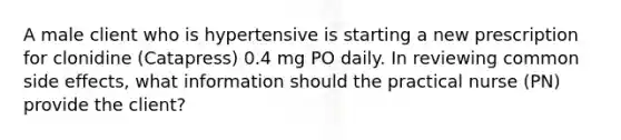 A male client who is hypertensive is starting a new prescription for clonidine (Catapress) 0.4 mg PO daily. In reviewing common side effects, what information should the practical nurse (PN) provide the client?