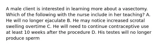 A male client is interested in learning more about a vasectomy. Which of the following with the nurse include in her teaching? A. He will no longer ejaculate B. He may notice increased scrotal swelling overtime C. He will need to continue contraceptive use at least 10 weeks after the procedure D. His testes will no longer produce sperm