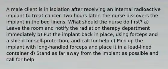 A male client is in isolation after receiving an internal radioactive implant to treat cancer. Two hours later, the nurse discovers the implant in the bed linens. What should the nurse do first? a) Leave the room and notify the radiation therapy department immediately b) Put the implant back in place, using forceps and a shield for self-protection, and call for help c) Pick up the implant with long-handled forceps and place it in a lead-lined container d) Stand as far away from the implant as possible and call for help