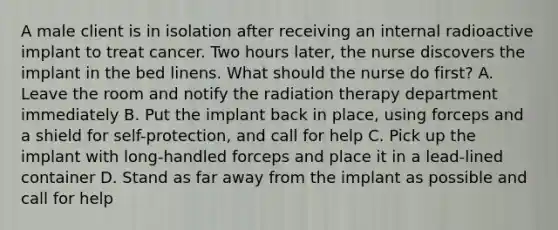 A male client is in isolation after receiving an internal radioactive implant to treat cancer. Two hours later, the nurse discovers the implant in the bed linens. What should the nurse do first? A. Leave the room and notify the radiation therapy department immediately B. Put the implant back in place, using forceps and a shield for self-protection, and call for help C. Pick up the implant with long-handled forceps and place it in a lead-lined container D. Stand as far away from the implant as possible and call for help