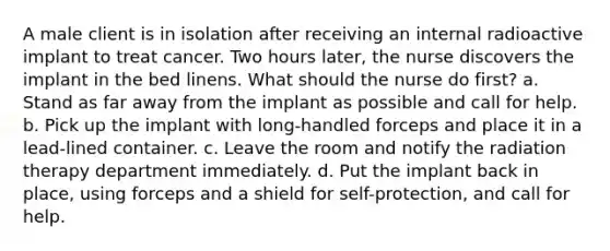 A male client is in isolation after receiving an internal radioactive implant to treat cancer. Two hours later, the nurse discovers the implant in the bed linens. What should the nurse do first? a. Stand as far away from the implant as possible and call for help. b. Pick up the implant with long-handled forceps and place it in a lead-lined container. c. Leave the room and notify the radiation therapy department immediately. d. Put the implant back in place, using forceps and a shield for self-protection, and call for help.