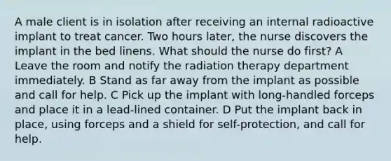 A male client is in isolation after receiving an internal radioactive implant to treat cancer. Two hours later, the nurse discovers the implant in the bed linens. What should the nurse do first? A Leave the room and notify the radiation therapy department immediately. B Stand as far away from the implant as possible and call for help. C Pick up the implant with long-handled forceps and place it in a lead-lined container. D Put the implant back in place, using forceps and a shield for self-protection, and call for help.